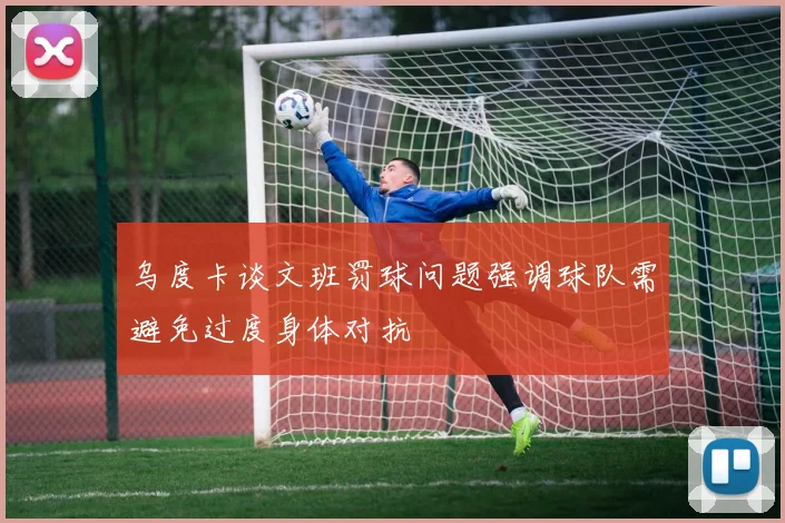 乌度卡谈文班罚球问题强调球队需避免过度身体对抗