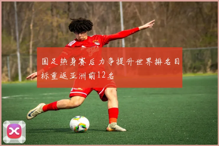 国足热身赛后力争提升世界排名目标重返亚洲前12名