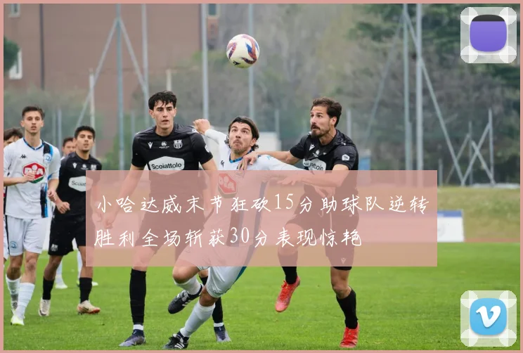 小哈达威末节狂砍15分助球队逆转胜利全场斩获30分表现惊艳