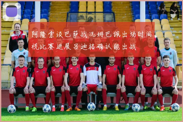 阿隆索谈巴萨战况姆巴佩出场时间视比赛进展吕迪格确认能出战