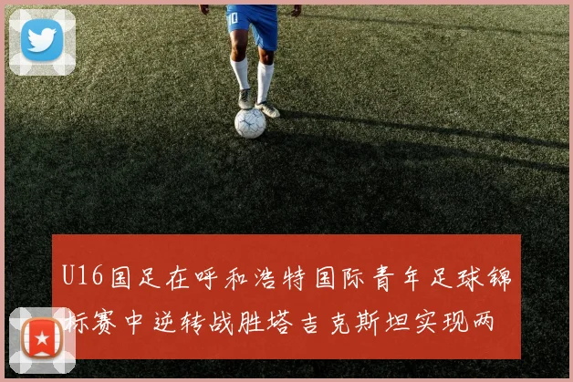 U16国足在呼和浩特国际青年足球锦标赛中逆转战胜塔吉克斯坦实现两连胜