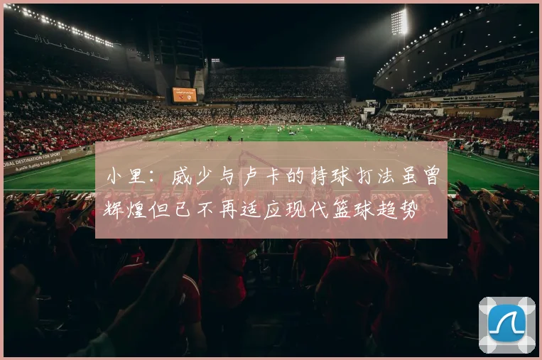 小里：威少与卢卡的持球打法虽曾辉煌但已不再适应现代篮球趋势
