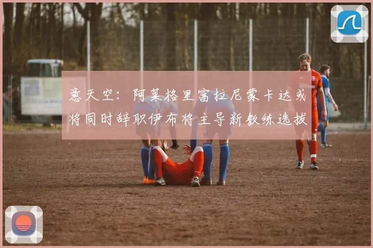 意天空：阿莱格里富拉尼蒙卡达或将同时辞职伊布将主导新教练选拔工作