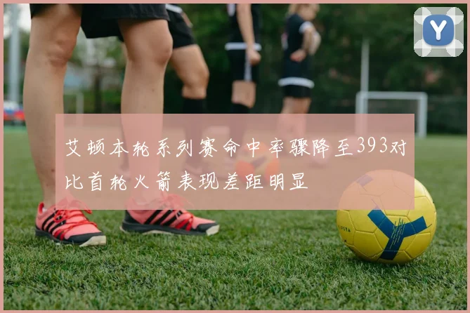 艾顿本轮系列赛命中率骤降至393对比首轮火箭表现差距明显