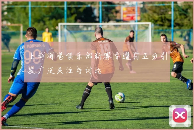上海海港俱乐部新赛季遭罚五分引发广泛关注与讨论