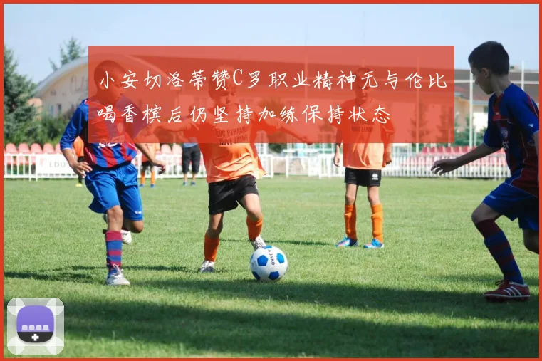 小安切洛蒂赞C罗职业精神无与伦比喝香槟后仍坚持加练保持状态