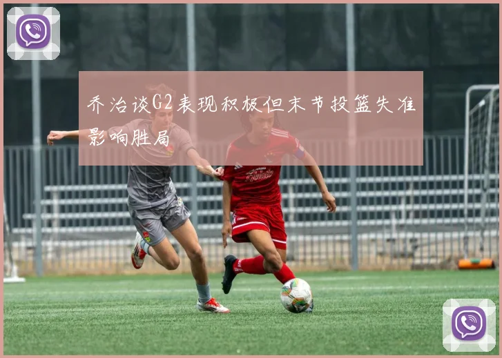 乔治谈G2表现积极但末节投篮失准影响胜局