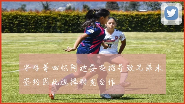 字母哥回忆阿迪耍花招导致兄弟未签约因此选择耐克合作