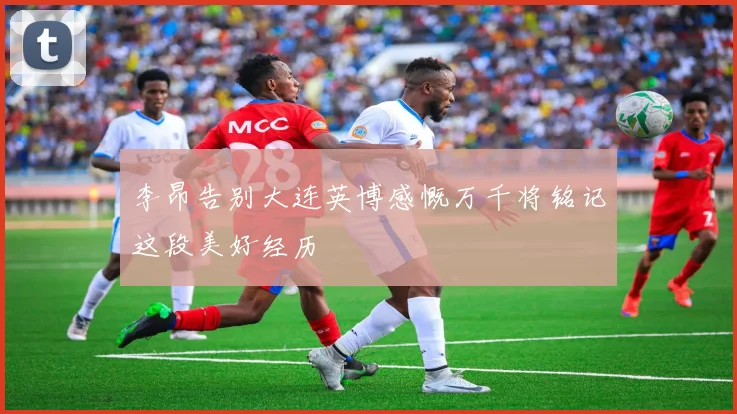 李昂告别大连英博感慨万千将铭记这段美好经历