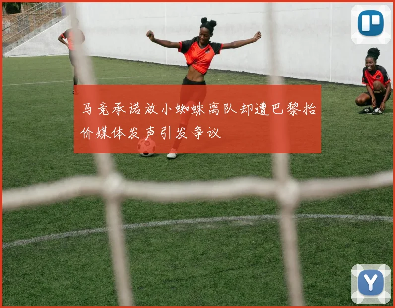 马竞承诺放小蜘蛛离队却遭巴黎抬价媒体发声引发争议