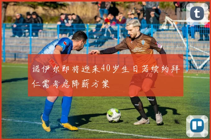 诺伊尔即将迎来40岁生日若续约拜仁需考虑降薪方案