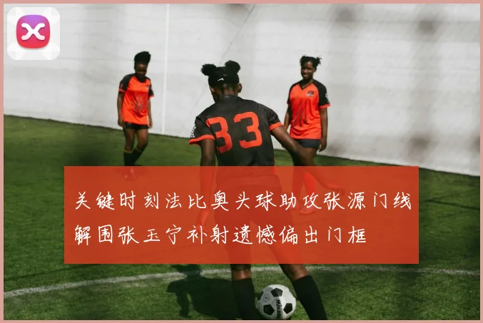 关键时刻法比奥头球助攻张源门线解围张玉宁补射遗憾偏出门框
