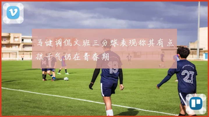 马健调侃文班三分球表现称其有点孩子气仍在青春期