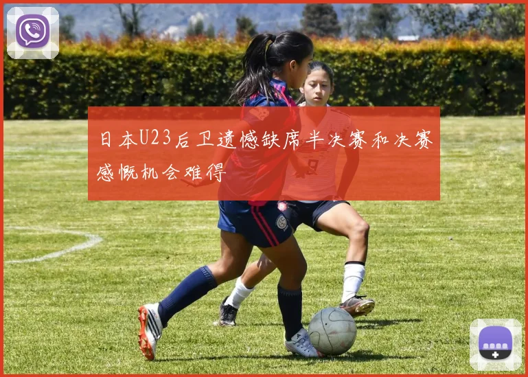 日本U23后卫遗憾缺席半决赛和决赛感慨机会难得